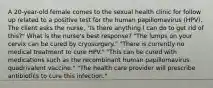 A 20-year-old female comes to the sexual health clinic for follow up related to a positive test for the human papillomavirus (HPV). The client asks the nurse, "Is there anything I can do to get rid of this?" What is the nurse's best response? "The lumps on your cervix can be cured by cryosurgery." "There is currently no medical treatment to cure HPV." "This can be cured with medications such as the recombinant human papillomavirus quadrivalent vaccine." "The health care provider will prescribe antibiotics to cure this infection."