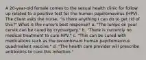 A 20-year-old female comes to the sexual health clinic for follow up related to a positive test for the human papillomavirus (HPV). The client asks the nurse, "Is there anything I can do to get rid of this?" What is the nurse's best response? a. "The lumps on your cervix can be cured by cryosurgery." b. "There is currently no medical treatment to cure HPV." c. "This can be cured with medications such as the recombinant human papillomavirus quadrivalent vaccine." d. "The health care provider will prescribe antibiotics to cure this infection."