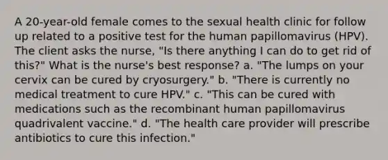 A 20-year-old female comes to the sexual health clinic for follow up related to a positive test for the human papillomavirus (HPV). The client asks the nurse, "Is there anything I can do to get rid of this?" What is the nurse's best response? a. "The lumps on your cervix can be cured by cryosurgery." b. "There is currently no medical treatment to cure HPV." c. "This can be cured with medications such as the recombinant human papillomavirus quadrivalent vaccine." d. "The health care provider will prescribe antibiotics to cure this infection."