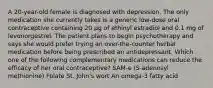 A 20-year-old female is diagnosed with depression. The only medication she currently takes is a generic low-dose oral contraceptive containing 20 µg of ethinyl estradiol and 0.1 mg of levonorgestrel. The patient plans to begin psychotherapy and says she would prefer trying an over-the-counter herbal medication before being prescribed an antidepressant. Which one of the following complementary medications can reduce the efficacy of her oral contraceptive? SAM-e (S-adenosyl methionine) Folate St. John's wort An omega-3 fatty acid