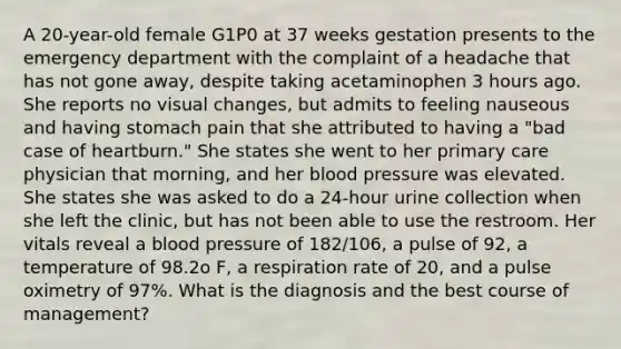 A 20-year-old female G1P0 at 37 weeks gestation presents to the emergency department with the complaint of a headache that has not gone away, despite taking acetaminophen 3 hours ago. She reports no visual changes, but admits to feeling nauseous and having stomach pain that she attributed to having a "bad case of heartburn." She states she went to her primary care physician that morning, and her blood pressure was elevated. She states she was asked to do a 24-hour urine collection when she left the clinic, but has not been able to use the restroom. Her vitals reveal a blood pressure of 182/106, a pulse of 92, a temperature of 98.2o F, a respiration rate of 20, and a pulse oximetry of 97%. What is the diagnosis and the best course of management?