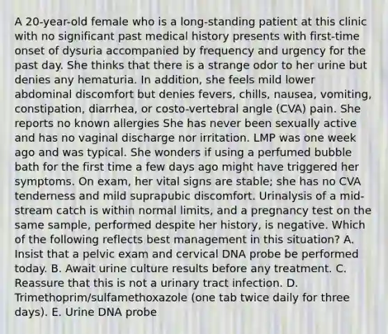 A 20-year-old female who is a long-standing patient at this clinic with no significant past medical history presents with first-time onset of dysuria accompanied by frequency and urgency for the past day. She thinks that there is a strange odor to her urine but denies any hematuria. In addition, she feels mild lower abdominal discomfort but denies fevers, chills, nausea, vomiting, constipation, diarrhea, or costo-vertebral angle (CVA) pain. She reports no known allergies She has never been sexually active and has no vaginal discharge nor irritation. LMP was one week ago and was typical. She wonders if using a perfumed bubble bath for the first time a few days ago might have triggered her symptoms. On exam, her vital signs are stable; she has no CVA tenderness and mild suprapubic discomfort. Urinalysis of a mid-stream catch is within normal limits, and a pregnancy test on the same sample, performed despite her history, is negative. Which of the following reflects best management in this situation? A. Insist that a pelvic exam and cervical DNA probe be performed today. B. Await urine culture results before any treatment. C. Reassure that this is not a urinary tract infection. D. Trimethoprim/sulfamethoxazole (one tab twice daily for three days). E. Urine DNA probe