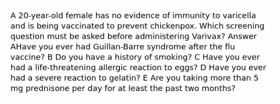 A 20-year-old female has no evidence of immunity to varicella and is being vaccinated to prevent chickenpox. Which screening question must be asked before administering Varivax? Answer AHave you ever had Guillan-Barre syndrome after the flu vaccine? B Do you have a history of smoking? C Have you ever had a life-threatening allergic reaction to eggs? D Have you ever had a severe reaction to gelatin? E Are you taking more than 5 mg prednisone per day for at least the past two months?