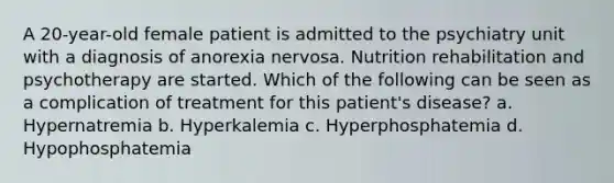 A 20-year-old female patient is admitted to the psychiatry unit with a diagnosis of anorexia nervosa. Nutrition rehabilitation and psychotherapy are started. Which of the following can be seen as a complication of treatment for this patient's disease? a. Hypernatremia b. Hyperkalemia c. Hyperphosphatemia d. Hypophosphatemia