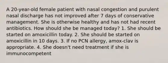 A 20-year-old female patient with nasal congestion and purulent nasal discharge has not improved after 7 days of conservative management. She is otherwise healthy and has not had recent antibiotics. How should she be managed today? 1. She should be started on amoxicillin today. 2. She should be started on amoxicillin in 10 days. 3. If no PCN allergy, amox-clav is appropriate. 4. She doesn't need treatment if she is immunocompetent