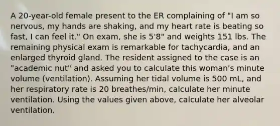 A 20-year-old female present to the ER complaining of "I am so nervous, my hands are shaking, and my heart rate is beating so fast, I can feel it." On exam, she is 5'8" and weights 151 lbs. The remaining physical exam is remarkable for tachycardia, and an enlarged thyroid gland. The resident assigned to the case is an "academic nut" and asked you to calculate this woman's minute volume (ventilation). Assuming her tidal volume is 500 mL, and her respiratory rate is 20 breathes/min, calculate her minute ventilation. Using the values given above, calculate her alveolar ventilation.