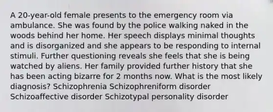 A 20-year-old female presents to the emergency room via ambulance. She was found by the police walking naked in the woods behind her home. Her speech displays minimal thoughts and is disorganized and she appears to be responding to internal stimuli. Further questioning reveals she feels that she is being watched by aliens. Her family provided further history that she has been acting bizarre for 2 months now. What is the most likely diagnosis? Schizophrenia Schizophreniform disorder Schizoaffective disorder Schizotypal personality disorder