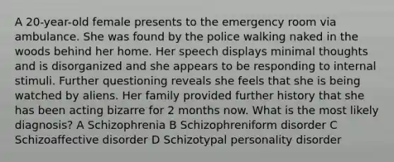 A 20-year-old female presents to the emergency room via ambulance. She was found by the police walking naked in the woods behind her home. Her speech displays minimal thoughts and is disorganized and she appears to be responding to internal stimuli. Further questioning reveals she feels that she is being watched by aliens. Her family provided further history that she has been acting bizarre for 2 months now. What is the most likely diagnosis? A Schizophrenia B Schizophreniform disorder C Schizoaffective disorder D Schizotypal personality disorder