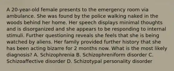 A 20-year-old female presents to the emergency room via ambulance. She was found by the police walking naked in the woods behind her home. Her speech displays minimal thoughts and is disorganized and she appears to be responding to internal stimuli. Further questioning reveals she feels that she is being watched by aliens. Her family provided further history that she has been acting bizarre for 2 months now. What is the most likely diagnosis? A. Schizophrenia B. Schizophreniform disorder C. Schizoaffective disorder D. Schizotypal personality disorder