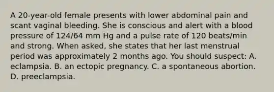 A 20-year-old female presents with lower abdominal pain and scant vaginal bleeding. She is conscious and alert with a blood pressure of 124/64 mm Hg and a pulse rate of 120 beats/min and strong. When asked, she states that her last menstrual period was approximately 2 months ago. You should suspect: A. eclampsia. B. an ectopic pregnancy. C. a spontaneous abortion. D. preeclampsia.