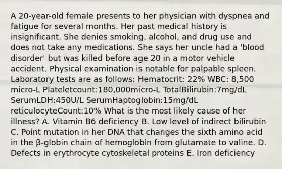 A 20-year-old female presents to her physician with dyspnea and fatigue for several months. Her past medical history is insignificant. She denies smoking, alcohol, and drug use and does not take any medications. She says her uncle had a 'blood disorder' but was killed before age 20 in a motor vehicle accident. Physical examination is notable for palpable spleen. Laboratory tests are as follows: Hematocrit: 22% WBC: 8,500 micro-L Plateletcount:180,000micro-L TotalBilirubin:7mg/dL SerumLDH:450U/L SerumHaptoglobin:15mg/dL reticulocyteCount:10% What is the most likely cause of her illness? A. Vitamin B6 deficiency B. Low level of indirect bilirubin C. Point mutation in her DNA that changes the sixth amino acid in the β-globin chain of hemoglobin from glutamate to valine. D. Defects in erythrocyte cytoskeletal proteins E. Iron deficiency