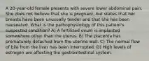 A 20-year-old female presents with severe lower abdominal pain. She does not believe that she is pregnant, but states that her breasts have been unusually tender and that she has been nauseated. What is the pathophysiology of this patient's suspected condition? A) A fertilized ovum is implanted somewhere other than the uterus. B) The placenta has prematurely detached from the uterine wall. C) The normal flow of bile from the liver has been interrupted. D) High levels of estrogen are affecting the gastrointestinal system.