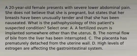 A 20-year-old female presents with severe lower abdominal pain. She does not believe that she is pregnant, but states that her breasts have been unusually tender and that she has been nauseated. What is the pathophysiology of this patient's suspected condition? Select one: A. A fertilized ovum is implanted somewhere other than the uterus. B. The normal flow of bile from the liver has been interrupted. C. The placenta has prematurely detached from the uterine wall. D. High levels of estrogen are affecting the gastrointestinal system.