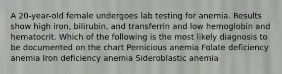 A 20-year-old female undergoes lab testing for anemia. Results show high iron, bilirubin, and transferrin and low hemoglobin and hematocrit. Which of the following is the most likely diagnosis to be documented on the chart Pernicious anemia Folate deficiency anemia Iron deficiency anemia Sideroblastic anemia