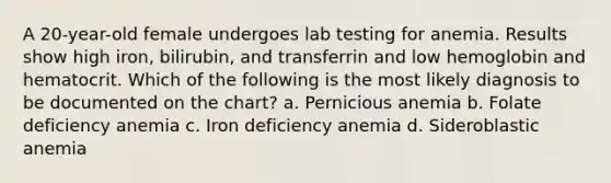 A 20-year-old female undergoes lab testing for anemia. Results show high iron, bilirubin, and transferrin and low hemoglobin and hematocrit. Which of the following is the most likely diagnosis to be documented on the chart? a. Pernicious anemia b. Folate deficiency anemia c. Iron deficiency anemia d. Sideroblastic anemia