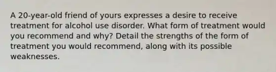 A 20-year-old friend of yours expresses a desire to receive treatment for alcohol use disorder. What form of treatment would you recommend and why? Detail the strengths of the form of treatment you would recommend, along with its possible weaknesses.