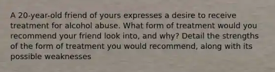 A 20-year-old friend of yours expresses a desire to receive treatment for alcohol abuse. What form of treatment would you recommend your friend look into, and why? Detail the strengths of the form of treatment you would recommend, along with its possible weaknesses
