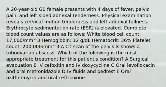 A 20-year-old G0 female presents with 4 days of fever, pelvic pain, and left-sided adnexal tenderness. Physical examination reveals cervical motion tenderness and left adnexal fullness. Erythrocyte sedimentation rate (ESR) is elevated. Complete blood count values are as follows: White blood cell count: 17,000/mm^3 Hemoglobin: 12 g/dL Hematocrit: 36% Platelet count: 200,000/mm^3 A CT scan of the pelvis is shows a tuboovarian abscess. Which of the following is the most appropriate treatment for this patient's condition? A Surgical evacuation B IV cefoxitin and IV doxycycline C Oral levofloxacin and oral metronidazole D IV fluids and bedrest E Oral azithromycin and oral ceftriaxone