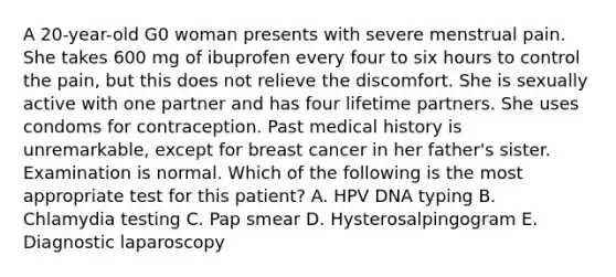 A 20-year-old G0 woman presents with severe menstrual pain. She takes 600 mg of ibuprofen every four to six hours to control the pain, but this does not relieve the discomfort. She is sexually active with one partner and has four lifetime partners. She uses condoms for contraception. Past medical history is unremarkable, except for breast cancer in her father's sister. Examination is normal. Which of the following is the most appropriate test for this patient? A. HPV DNA typing B. Chlamydia testing C. Pap smear D. Hysterosalpingogram E. Diagnostic laparoscopy