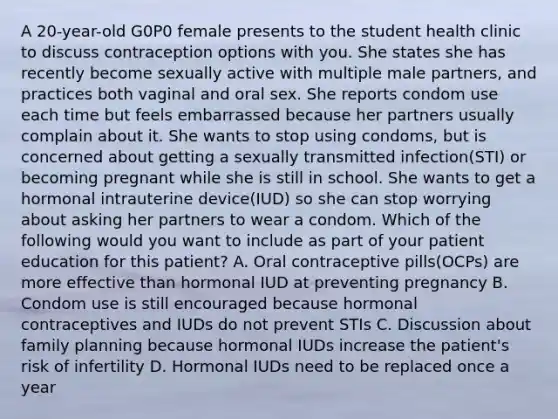 A 20-year-old G0P0 female presents to the student health clinic to discuss contraception options with you. She states she has recently become sexually active with multiple male partners, and practices both vaginal and oral sex. She reports condom use each time but feels embarrassed because her partners usually complain about it. She wants to stop using condoms, but is concerned about getting a sexually transmitted infection(STI) or becoming pregnant while she is still in school. She wants to get a hormonal intrauterine device(IUD) so she can stop worrying about asking her partners to wear a condom. Which of the following would you want to include as part of your patient education for this patient? A. Oral contraceptive pills(OCPs) are more effective than hormonal IUD at preventing pregnancy B. Condom use is still encouraged because hormonal contraceptives and IUDs do not prevent STIs C. Discussion about family planning because hormonal IUDs increase the patient's risk of infertility D. Hormonal IUDs need to be replaced once a year