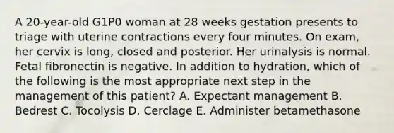 A 20-year-old G1P0 woman at 28 weeks gestation presents to triage with uterine contractions every four minutes. On exam, her cervix is long, closed and posterior. Her urinalysis is normal. Fetal fibronectin is negative. In addition to hydration, which of the following is the most appropriate next step in the management of this patient? A. Expectant management B. Bedrest C. Tocolysis D. Cerclage E. Administer betamethasone