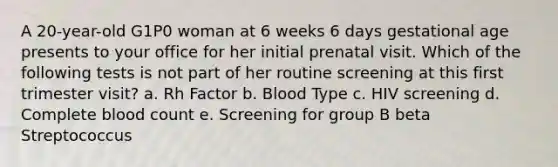 A 20-year-old G1P0 woman at 6 weeks 6 days gestational age presents to your office for her initial prenatal visit. Which of the following tests is not part of her routine screening at this first trimester visit? a. Rh Factor b. Blood Type c. HIV screening d. Complete blood count e. Screening for group B beta Streptococcus