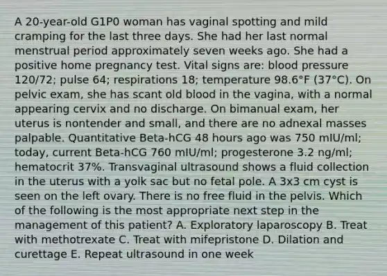 A 20-year-old G1P0 woman has vaginal spotting and mild cramping for the last three days. She had her last normal menstrual period approximately seven weeks ago. She had a positive home pregnancy test. Vital signs are: blood pressure 120/72; pulse 64; respirations 18; temperature 98.6°F (37°C). On pelvic exam, she has scant old blood in the vagina, with a normal appearing cervix and no discharge. On bimanual exam, her uterus is nontender and small, and there are no adnexal masses palpable. Quantitative Beta-hCG 48 hours ago was 750 mIU/ml; today, current Beta-hCG 760 mIU/ml; progesterone 3.2 ng/ml; hematocrit 37%. Transvaginal ultrasound shows a fluid collection in the uterus with a yolk sac but no fetal pole. A 3x3 cm cyst is seen on the left ovary. There is no free fluid in the pelvis. Which of the following is the most appropriate next step in the management of this patient? A. Exploratory laparoscopy B. Treat with methotrexate C. Treat with mifepristone D. Dilation and curettage E. Repeat ultrasound in one week