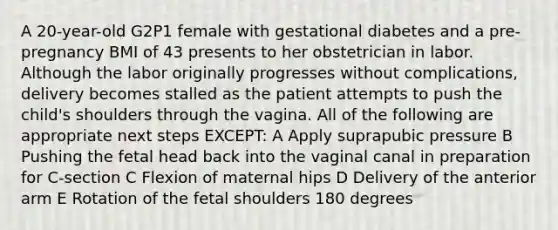 A 20-year-old G2P1 female with gestational diabetes and a pre-pregnancy BMI of 43 presents to her obstetrician in labor. Although the labor originally progresses without complications, delivery becomes stalled as the patient attempts to push the child's shoulders through the vagina. All of the following are appropriate next steps EXCEPT: A Apply suprapubic pressure B Pushing the fetal head back into the vaginal canal in preparation for C-section C Flexion of maternal hips D Delivery of the anterior arm E Rotation of the fetal shoulders 180 degrees