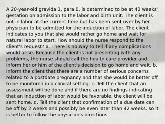 A 20-year-old gravida 1, para 0, is determined to be at 42 weeks' gestation on admission to the labor and birth unit. The client is not in labor at the current time but has been sent over by her physician to be admitted for the induction of labor. The client indicates to you that she would rather go home and wait for natural labor to start. How should the nurse respond to the client's request? a. There is no way to tell if any complications would arise. Because the client is not presenting with any problems, the nurse should call the health care provider and inform her or him of the client's decision to go home and wait. b. Inform the client that there are a number of serious concerns related to a postdate pregnancy and that she would be better off to be monitored in a clinical setting. c. Tell the client that an assessment will be done and if there are no findings indicating that an induction of labor would be favorable, the client will be sent home. d. Tell the client that confirmation of a due date can be off by 2 weeks and possibly be even later than 42 weeks, so it is better to follow the physician's directions.