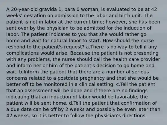 A 20-year-old gravida 1, para 0 woman, is evaluated to be at 42 weeks' gestation on admission to the labor and birth unit. The patient is not in labor at the current time; however, she has been sent over by the physician to be admitted for the induction of labor. The patient indicates to you that she would rather go home and wait for natural labor to start. How should the nurse respond to the patient's request? a.There is no way to tell if any complications would arise. Because the patient is not presenting with any problems, the nurse should call the health care provider and inform her or him of the patient's decision to go home and wait. b.Inform the patient that there are a number of serious concerns related to a postdate pregnancy and that she would be better off to be monitored in a clinical setting. c.Tell the patient that an assessment will be done and if there are no findings indicating that an induction of labor would be favorable, the patient will be sent home. d.Tell the patient that confirmation of a due date can be off by 2 weeks and possibly be even later than 42 weeks, so it is better to follow the physician's directions.