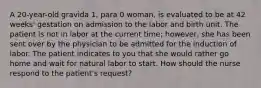 A 20-year-old gravida 1, para 0 woman, is evaluated to be at 42 weeks' gestation on admission to the labor and birth unit. The patient is not in labor at the current time; however, she has been sent over by the physician to be admitted for the induction of labor. The patient indicates to you that she would rather go home and wait for natural labor to start. How should the nurse respond to the patient's request?