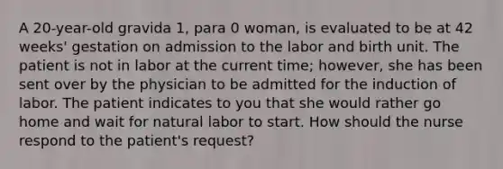 A 20-year-old gravida 1, para 0 woman, is evaluated to be at 42 weeks' gestation on admission to the labor and birth unit. The patient is not in labor at the current time; however, she has been sent over by the physician to be admitted for the induction of labor. The patient indicates to you that she would rather go home and wait for natural labor to start. How should the nurse respond to the patient's request?