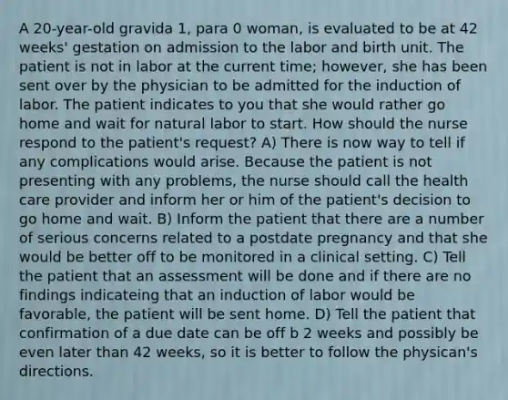 A 20-year-old gravida 1, para 0 woman, is evaluated to be at 42 weeks' gestation on admission to the labor and birth unit. The patient is not in labor at the current time; however, she has been sent over by the physician to be admitted for the induction of labor. The patient indicates to you that she would rather go home and wait for natural labor to start. How should the nurse respond to the patient's request? A) There is now way to tell if any complications would arise. Because the patient is not presenting with any problems, the nurse should call the health care provider and inform her or him of the patient's decision to go home and wait. B) Inform the patient that there are a number of serious concerns related to a postdate pregnancy and that she would be better off to be monitored in a clinical setting. C) Tell the patient that an assessment will be done and if there are no findings indicateing that an induction of labor would be favorable, the patient will be sent home. D) Tell the patient that confirmation of a due date can be off b 2 weeks and possibly be even later than 42 weeks, so it is better to follow the physican's directions.