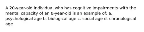 A 20-year-old individual who has cognitive impairments with the mental capacity of an 8-year-old is an example of: a. psychological age b. biological age c. social age d. chronological age