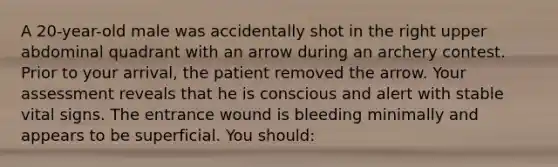 A 20-year-old male was accidentally shot in the right upper abdominal quadrant with an arrow during an archery contest. Prior to your arrival, the patient removed the arrow. Your assessment reveals that he is conscious and alert with stable vital signs. The entrance wound is bleeding minimally and appears to be superficial. You should: