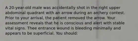 A 20-year-old male was accidentally shot in the right upper abdominal quadrant with an arrow during an archery contest. Prior to your arrival, the patient removed the arrow. Your assessment reveals that he is conscious and alert with stable vital signs. Thee entrance wound is bleeding minimally and appears to be superficial. You should: