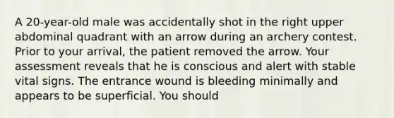 A 20-year-old male was accidentally shot in the right upper abdominal quadrant with an arrow during an archery contest. Prior to your arrival, the patient removed the arrow. Your assessment reveals that he is conscious and alert with stable vital signs. The entrance wound is bleeding minimally and appears to be superficial. You should