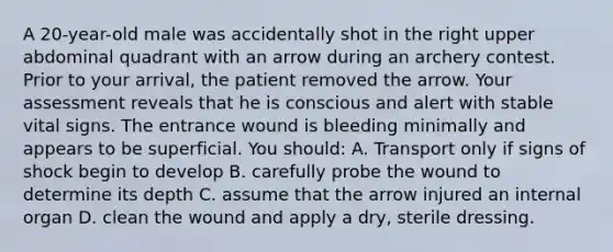 A 20-year-old male was accidentally shot in the right upper abdominal quadrant with an arrow during an archery contest. Prior to your arrival, the patient removed the arrow. Your assessment reveals that he is conscious and alert with stable vital signs. The entrance wound is bleeding minimally and appears to be superficial. You should: A. Transport only if signs of shock begin to develop B. carefully probe the wound to determine its depth C. assume that the arrow injured an internal organ D. clean the wound and apply a dry, sterile dressing.