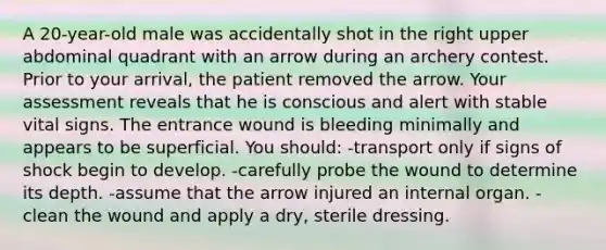 A 20-year-old male was accidentally shot in the right upper abdominal quadrant with an arrow during an archery contest. Prior to your arrival, the patient removed the arrow. Your assessment reveals that he is conscious and alert with stable vital signs. The entrance wound is bleeding minimally and appears to be superficial. You should: -transport only if signs of shock begin to develop. -carefully probe the wound to determine its depth. -assume that the arrow injured an internal organ. -clean the wound and apply a dry, sterile dressing.