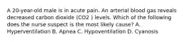 A 20-year-old male is in acute pain. An arterial blood gas reveals decreased carbon dioxide (CO2 ) levels. Which of the following does the nurse suspect is the most likely cause? A. Hyperventilation B. Apnea C. Hypoventilation D. Cyanosis