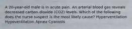 A 20-year-old male is in acute pain. An arterial blood gas reveals decreased carbon dioxide (CO2) levels. Which of the following does the nurse suspect is the most likely cause? Hyperventilation Hypoventilation Apnea Cyanosis