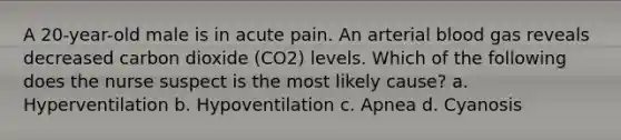 A 20-year-old male is in acute pain. An arterial blood gas reveals decreased carbon dioxide (CO2) levels. Which of the following does the nurse suspect is the most likely cause? a. Hyperventilation b. Hypoventilation c. Apnea d. Cyanosis