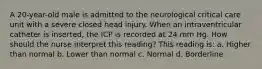 A 20-year-old male is admitted to the neurological critical care unit with a severe closed head injury. When an intraventricular catheter is inserted, the ICP is recorded at 24 mm Hg. How should the nurse interpret this reading? This reading is: a. Higher than normal b. Lower than normal c. Normal d. Borderline