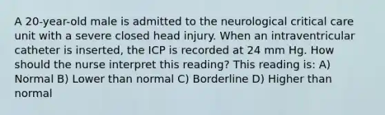 A 20-year-old male is admitted to the neurological critical care unit with a severe closed head injury. When an intraventricular catheter is inserted, the ICP is recorded at 24 mm Hg. How should the nurse interpret this reading? This reading is: A) Normal B) Lower than normal C) Borderline D) Higher than normal