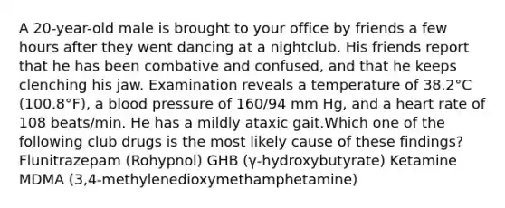 A 20-year-old male is brought to your office by friends a few hours after they went dancing at a nightclub. His friends report that he has been combative and confused, and that he keeps clenching his jaw. Examination reveals a temperature of 38.2°C (100.8°F), a blood pressure of 160/94 mm Hg, and a heart rate of 108 beats/min. He has a mildly ataxic gait.Which one of the following club drugs is the most likely cause of these findings? Flunitrazepam (Rohypnol) GHB (γ-hydroxybutyrate) Ketamine MDMA (3,4-methylenedioxymethamphetamine)