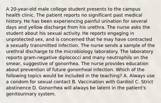 A 20-year-old male college student presents to the campus health clinic. The patient reports no significant past medical history. He has been experiencing painful urination for several days and yellow discharge from his urethra. The nurse asks the student about his sexual activity. He reports engaging in unprotected sex, and is concerned that he may have contracted a sexually transmitted infection. The nurse sends a sample of the urethral discharge to the microbiology laboratory. The laboratory reports gram-negative diplococci and many neutrophils on the smear, suggestive of gonorrhea. The nurse provides education about prevention of future gonorrheal infection. Which of the following topics would be included in the teaching? A. Always use a condom for sexual contact B. Vaccination with Gardisil C. Strict abstinence D. Gonorrhea will always be latent in the patient's genitourinary system.