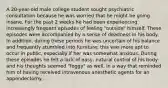 A 20-year-old male college student sought psychiatric consultation because he was worried that he might be going insane. For the past 2 weeks he had been experiencing increasingly frequent episodes of feeling "outside" himself. These episodes were accompanied by a sense of deadness in his body. In addition, during these periods he was uncertain of his balance and frequently stumbled into furniture; this was more apt to occur in public, especially if her was somewhat anxious. During these episodes he felt a lack of easy, natural control of his body and his thoughts seemed "foggy" as well, in a way that reminded him of having received intravenous anesthetic agents for an appendectomy...