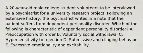 A 20-year-old male college student volunteers to be interviewed by a psychiatrist for a university research project. Following an extensive history, the psychiatrist writes in a note that the patient suffers from dependent personality disorder. Which of the following is characteristic of dependent personality disorder? A. Preoccupation with order B. Voluntary social withdrawal C. Hypersensitivity to rejection D. Submissive and clinging behavior E. Excessive emotionality and excitability