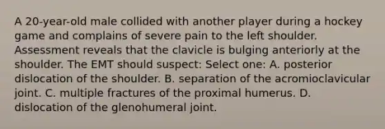 A 20-year-old male collided with another player during a hockey game and complains of severe pain to the left shoulder. Assessment reveals that the clavicle is bulging anteriorly at the shoulder. The EMT should suspect: Select one: A. posterior dislocation of the shoulder. B. separation of the acromioclavicular joint. C. multiple fractures of the proximal humerus. D. dislocation of the glenohumeral joint.