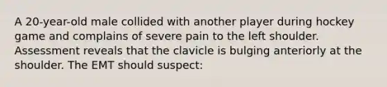 A 20-year-old male collided with another player during hockey game and complains of severe pain to the left shoulder. Assessment reveals that the clavicle is bulging anteriorly at the shoulder. The EMT should suspect: